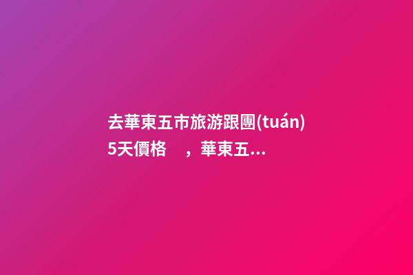 去華東五市旅游跟團(tuán)5天價格，華東五市旅游五日游攻略